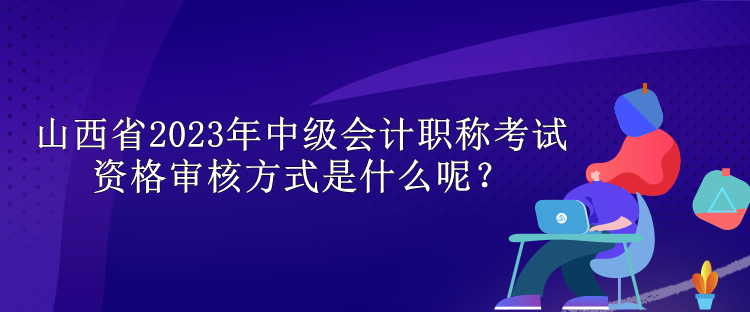 山西省2023年中級(jí)會(huì)計(jì)職稱考試資格審核方式是什么呢？