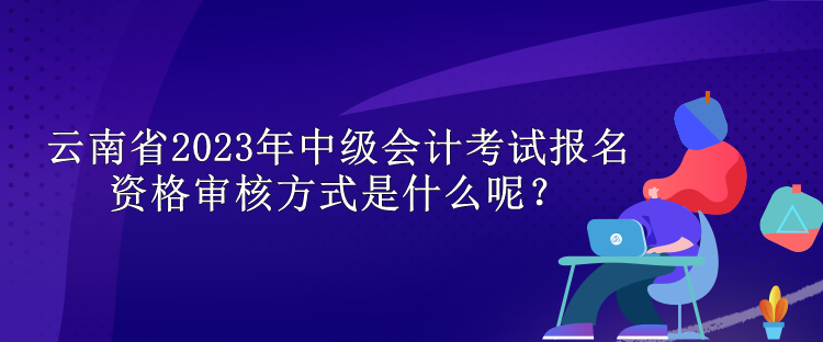 云南省2023年中級會計考試報名資格審核方式是什么呢？