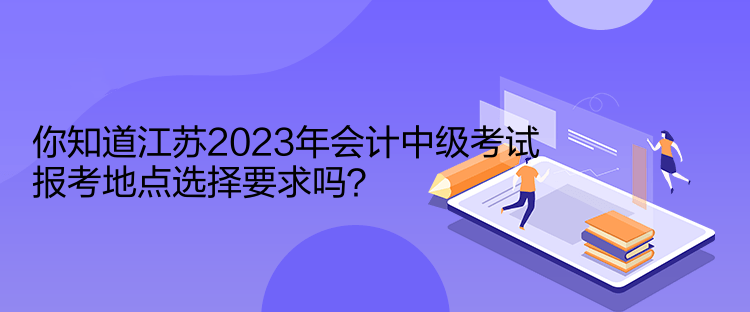 你知道江蘇2023年會(huì)計(jì)中級(jí)考試報(bào)考地點(diǎn)選擇要求嗎？