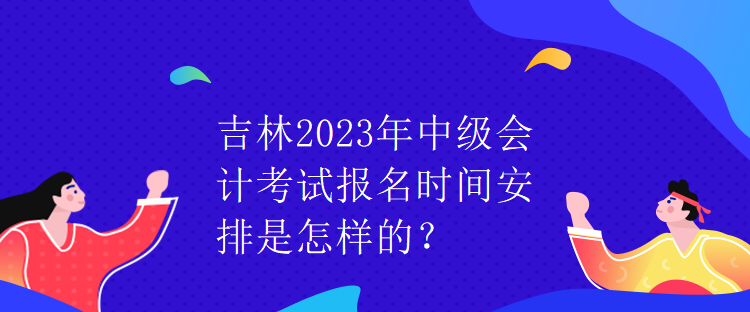 吉林2023年中級會計(jì)考試報(bào)名時(shí)間安排是怎樣的？