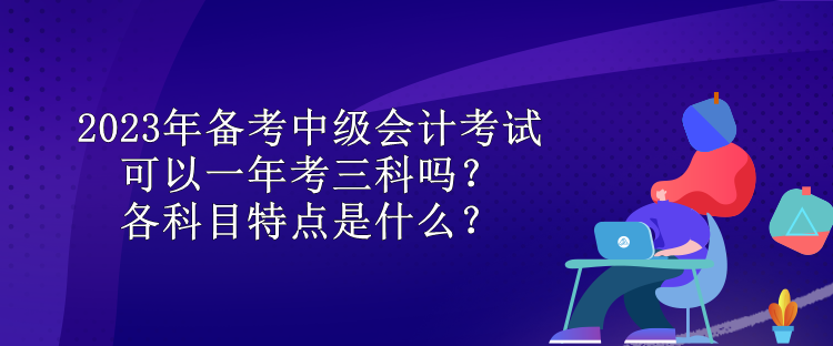 2023年備考中級(jí)會(huì)計(jì)考試可以一年考三科嗎？各科目特點(diǎn)是什么？