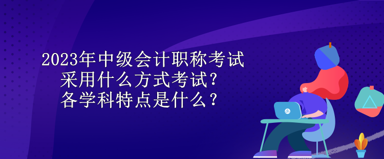 2023年中級(jí)會(huì)計(jì)職稱考試采用什么方式考試？各學(xué)科特點(diǎn)是什么？