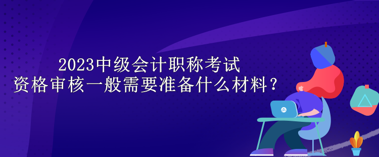 2023中級(jí)會(huì)計(jì)職稱考試資格審核一般需要準(zhǔn)備什么材料？