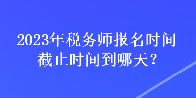 2023年稅務(wù)師報(bào)名時(shí)間截止時(shí)間到哪天？