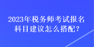 2023年稅務(wù)師考試報名科目建議怎么搭配？
