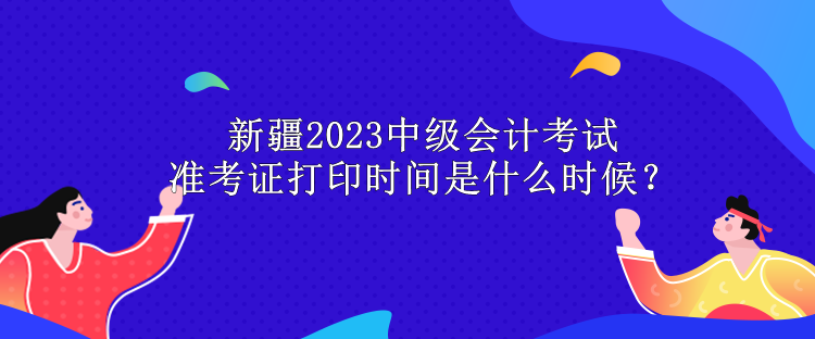 新疆2023中級會計(jì)考試準(zhǔn)考證打印時(shí)間是什么時(shí)候？