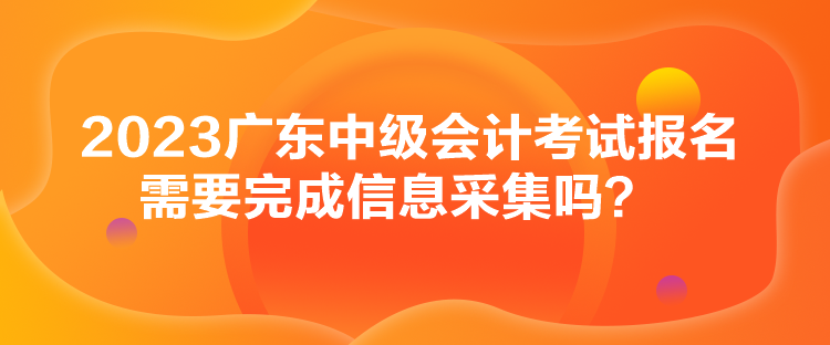 2023廣東中級會計考試報名需要完成信息采集嗎？