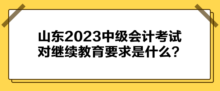 山東2023中級會計考試對繼續(xù)教育要求是什么？