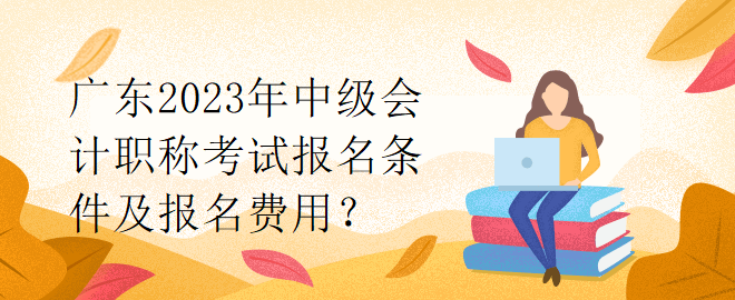 廣東2023年中級會計職稱考試報名條件及報名費用？