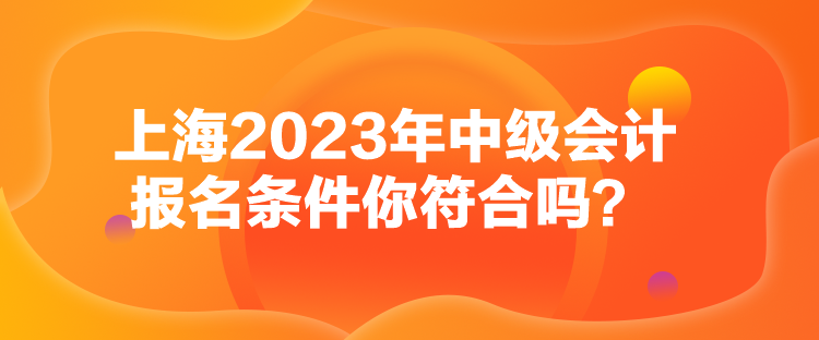 上海2023年中級(jí)會(huì)計(jì)報(bào)名條件你符合嗎？