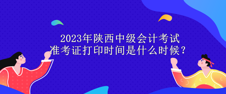 2023年陜西中級會計考試準考證打印時間是什么時候？