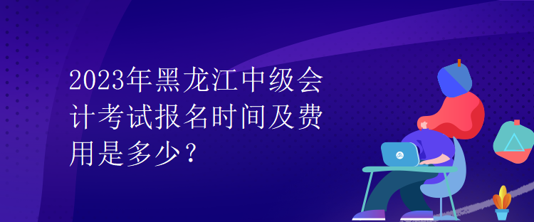 2023年黑龍江中級會計考試報名時間及費用是多少？