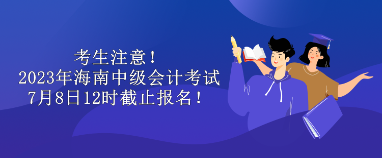 考生注意！2023年海南中級會計考試7月8日12時截止報名！