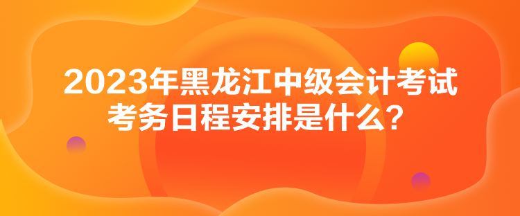 2023年黑龍江中級會計考試考務(wù)日程安排是什么？