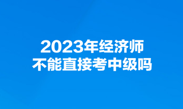 2023年經(jīng)濟師不能直接考中級嗎？