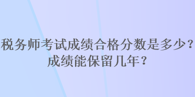 稅務(wù)師考試成績合格分?jǐn)?shù)是多少？成績能保留幾年？