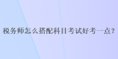 稅務(wù)師怎么搭配科目考試好考一點？