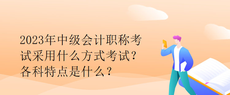 2023年中級(jí)會(huì)計(jì)職稱考試采用什么方式考試？各科特點(diǎn)是什么？