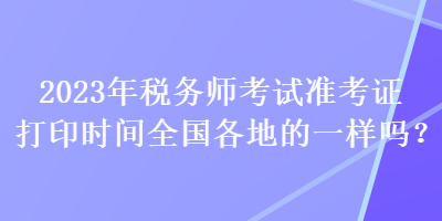 2023年稅務(wù)師考試準(zhǔn)考證打印時間全國各地的一樣嗎？