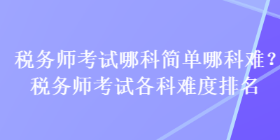 稅務(wù)師考試哪科簡(jiǎn)單哪科難？稅務(wù)師考試各科難度排名