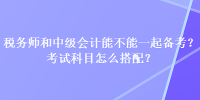 稅務(wù)師和中級會計能不能一起備考？考試科目怎么搭配？