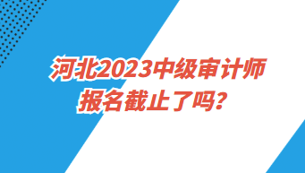 河北2023中級(jí)審計(jì)師報(bào)名截止了嗎？