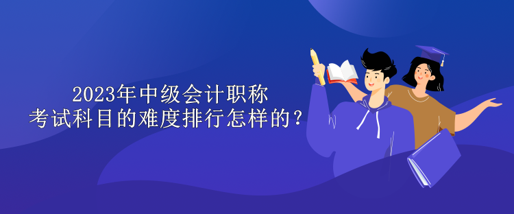 2023年中級(jí)會(huì)計(jì)職稱(chēng)考試科目的難度排行怎樣的？