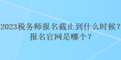2023稅務師報名截止到什么時候？報名官網(wǎng)是哪個？