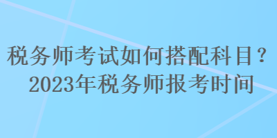 稅務(wù)師考試如何搭配科目？2023年稅務(wù)師報(bào)考時(shí)間