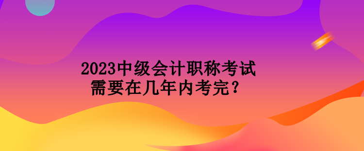 2023中級會計職稱考試需要在幾年內(nèi)考完？