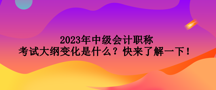 2023年中級(jí)會(huì)計(jì)職稱(chēng)考試大綱變化是什么？快來(lái)了解一下！