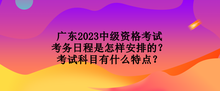 廣東2023中級資格考試考務(wù)日程是怎樣安排的？考試科目有什么特點？