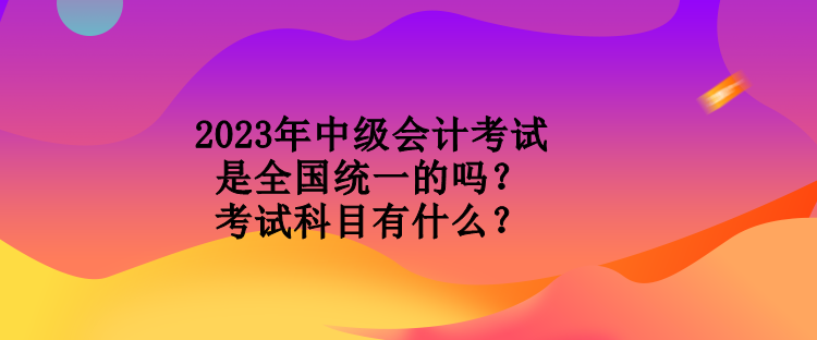 2023年中級(jí)會(huì)計(jì)考試是全國(guó)統(tǒng)一的嗎？考試科目有什么？