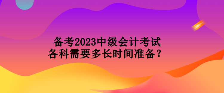 備考2023中級(jí)會(huì)計(jì)考試各科需要多長(zhǎng)時(shí)間準(zhǔn)備？