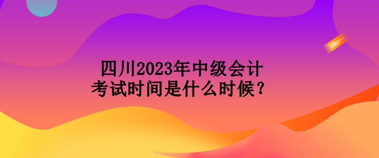 四川2023年中級會計考試時間是什么時候？