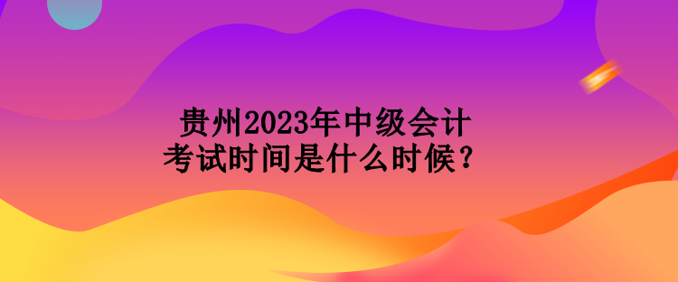 貴州2023年中級會計考試時間是什么時候？