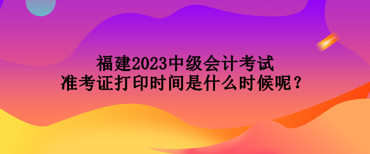 福建2023中級(jí)會(huì)計(jì)考試準(zhǔn)考證打印時(shí)間是什么時(shí)候呢？