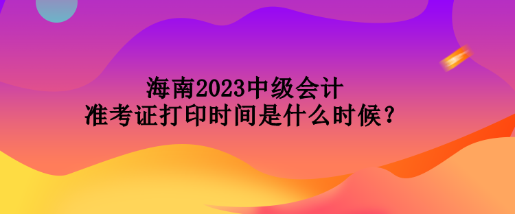 海南2023中級(jí)會(huì)計(jì)準(zhǔn)考證打印時(shí)間是什么時(shí)候？