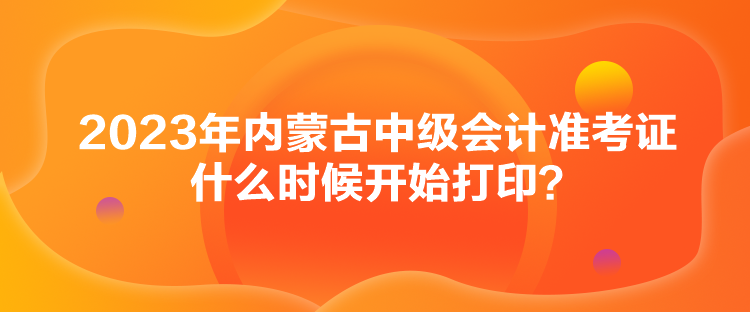 2023年內(nèi)蒙古中級會計準考證什么時候開始打印？