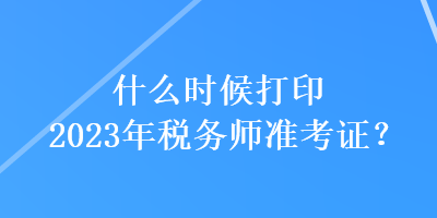 什么時(shí)候打印2023年稅務(wù)師準(zhǔn)考證？