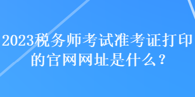 2023稅務(wù)師考試準(zhǔn)考證打印的官網(wǎng)網(wǎng)址是什么？