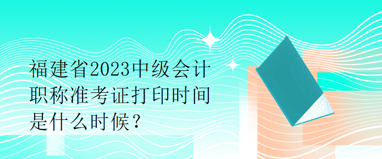 福建省2023中級會計職稱準(zhǔn)考證打印時間是什么時候？