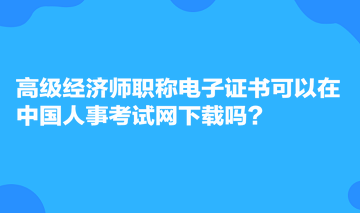 高級(jí)經(jīng)濟(jì)師職稱電子證書可以在中國人事考試網(wǎng)下載嗎？