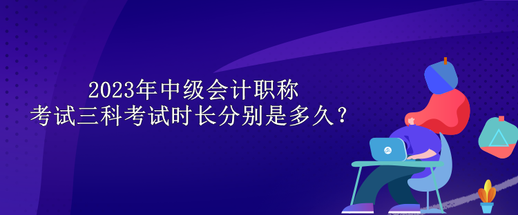 2023年中級(jí)會(huì)計(jì)職稱考試三科考試時(shí)長(zhǎng)分別是多久？