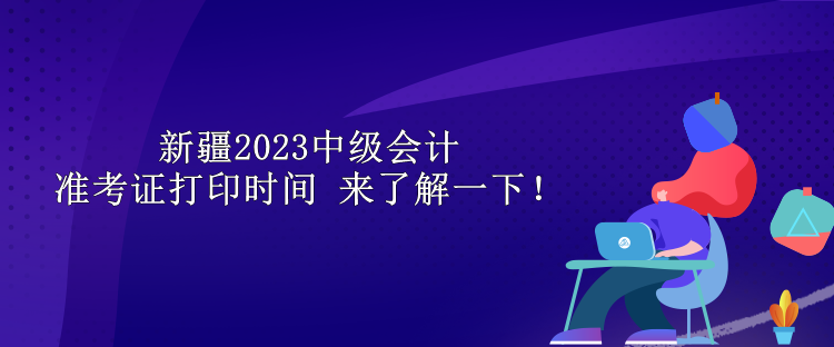 新疆2023中級會計準(zhǔn)考證打印時間 來了解一下！