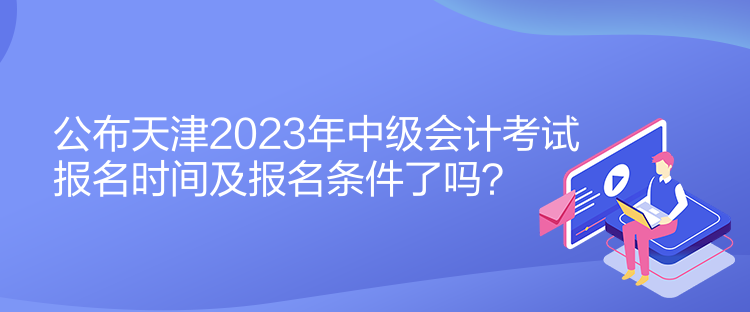 公布天津2023年中級(jí)會(huì)計(jì)考試報(bào)名時(shí)間及報(bào)名條件了嗎？