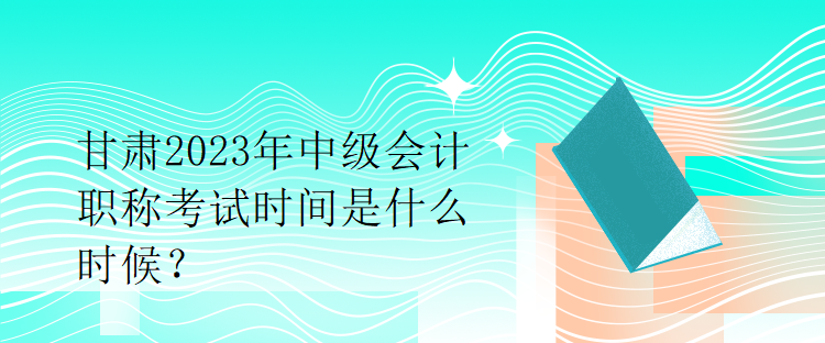 甘肅2023年中級會計職稱考試時間是什么時候？