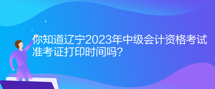 你知道遼寧2023年中級會計資格考試準(zhǔn)考證打印時間嗎？
