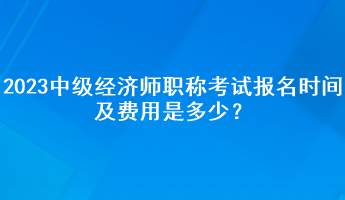2023年中級經(jīng)濟師職稱考試報名時間及費用是多少？