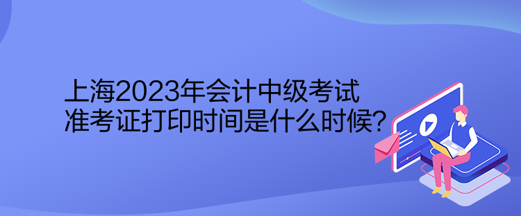 上海2023年會(huì)計(jì)中級(jí)考試準(zhǔn)考證打印時(shí)間是什么時(shí)候？